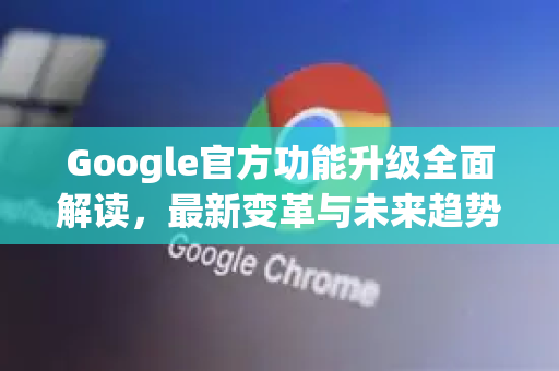 Google官方功能升级全面解读，最新变革与未来趋势-第1张图片-谷歌浏览器 (Google Chrome)官方下载_免费安全浏览器